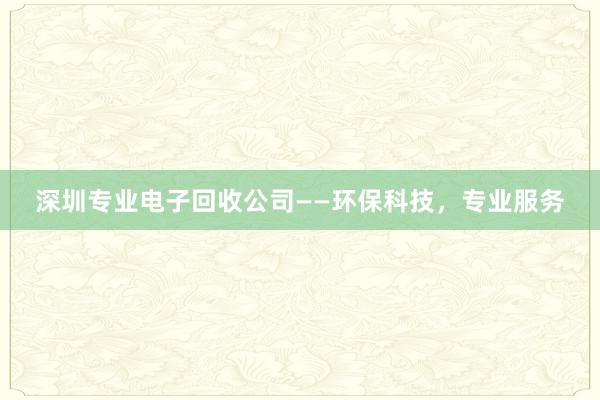 深圳专业电子回收公司——环保科技，专业服务